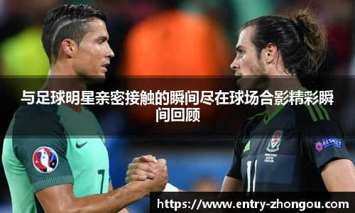 与足球明星亲密接触的瞬间尽在球场合影精彩瞬间回顾