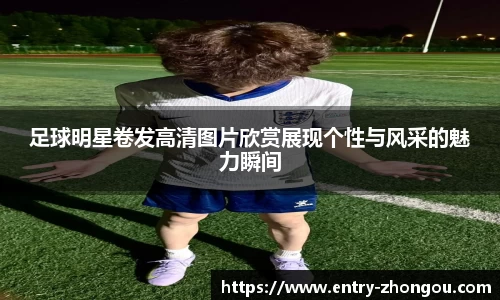 足球明星卷发高清图片欣赏展现个性与风采的魅力瞬间